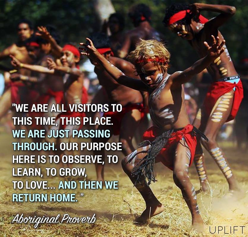 Quote: We are all visitors to this time, this place. We are just passing through. Our purpose here is to observe, to learn, to grow, to love... and then we return home. Aboriginal Proverb